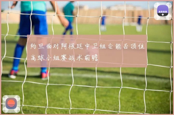 约旦面对阿根廷中卫组合能否顶住高球小组赛战术前瞻
