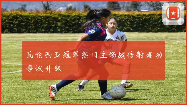 瓦伦西亚冠军热门主场战传射建功争议升级
