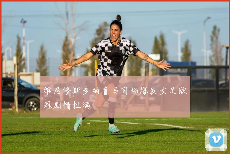 维尼修斯多纳鲁马同场爆发女足欧冠剧情拉满