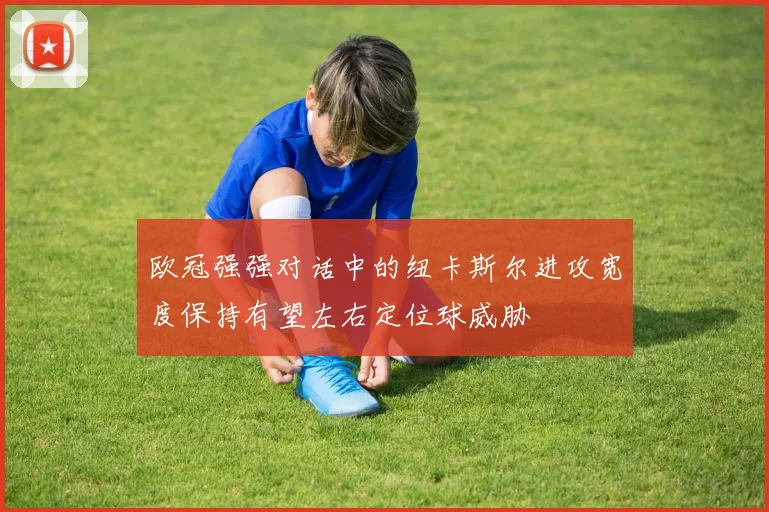 欧冠强强对话中的纽卡斯尔进攻宽度保持有望左右定位球威胁