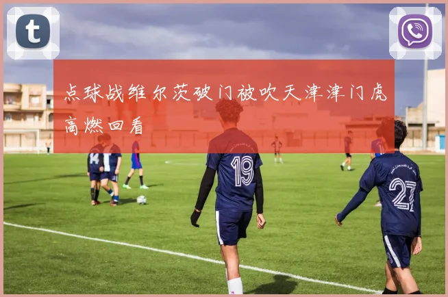 点球战维尔茨破门被吹天津津门虎高燃回看