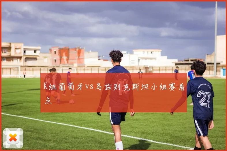 K组葡萄牙vs乌兹别克斯坦小组赛看点