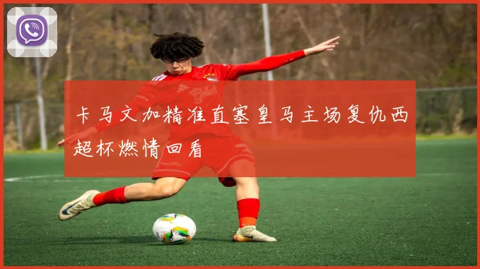 卡马文加精准直塞皇马主场复仇西超杯燃情回看