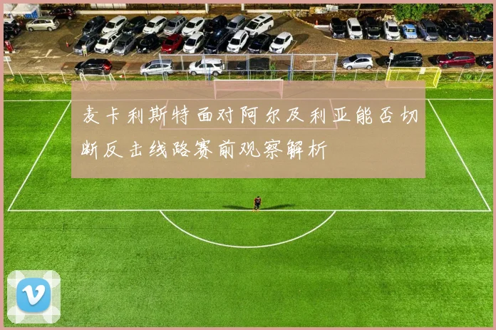 麦卡利斯特面对阿尔及利亚能否切断反击线路赛前观察解析