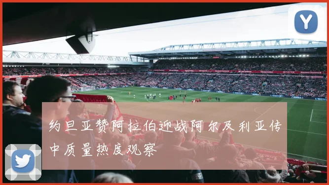 约旦亚赞阿拉伯迎战阿尔及利亚传中质量热度观察