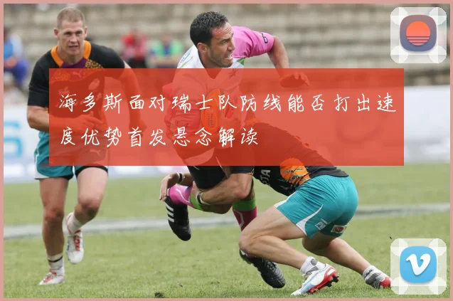 海多斯面对瑞士队防线能否打出速度优势首发悬念解读
