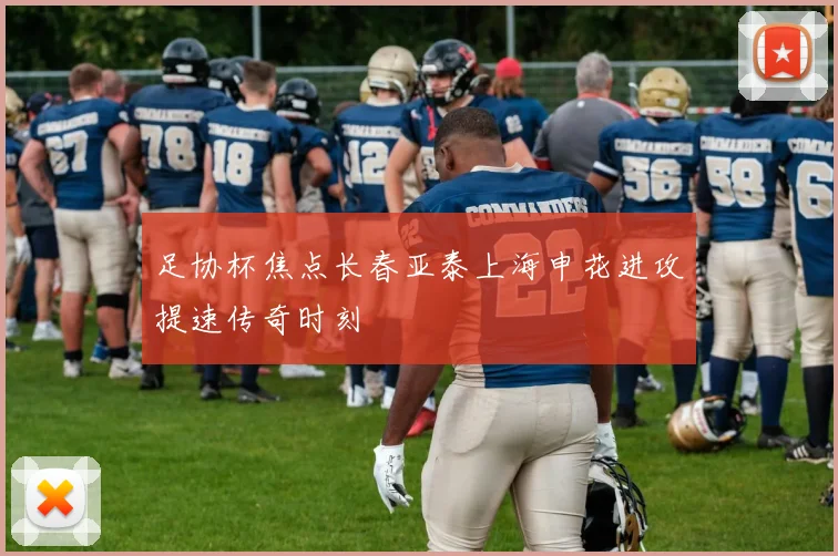 足协杯焦点长春亚泰上海申花进攻提速传奇时刻