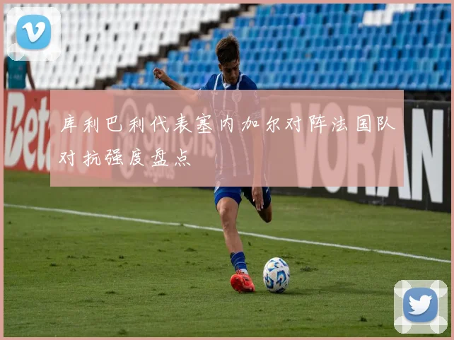 库利巴利代表塞内加尔对阵法国队对抗强度盘点