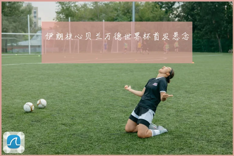 伊朗核心贝兰万德世界杯首发悬念