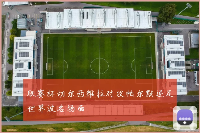 联赛杯切尔西维拉对攻帕尔默逆足世界波名场面