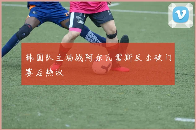 韩国队主场战阿尔瓦雷斯反击破门赛后热议