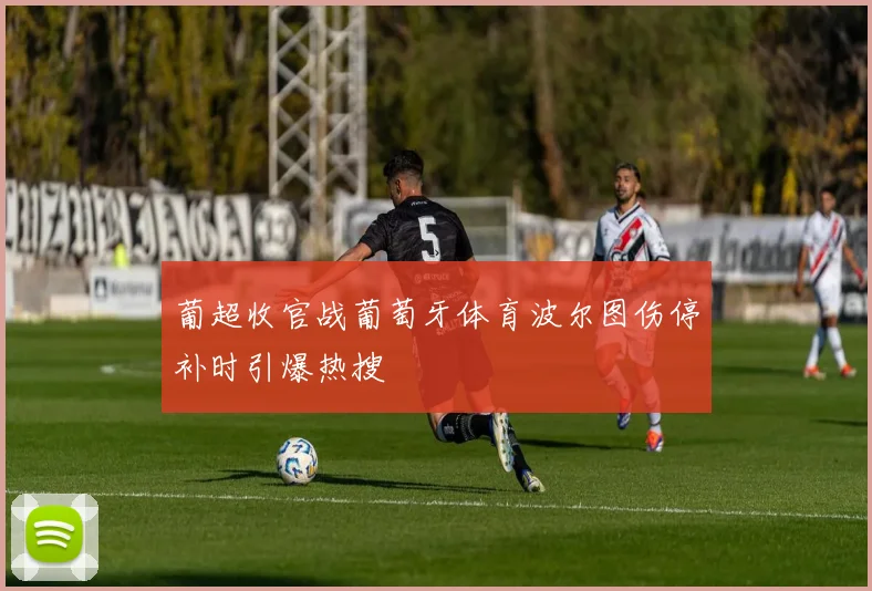 葡超收官战葡萄牙体育波尔图伤停补时引爆热搜