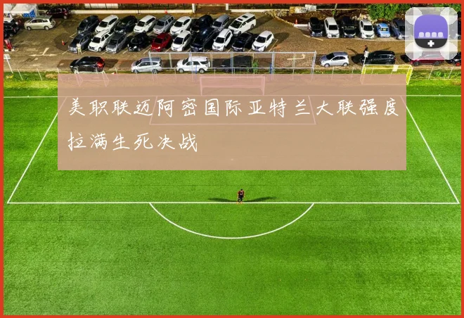 美职联迈阿密国际亚特兰大联强度拉满生死决战