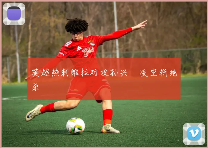 英超热刺维拉对攻孙兴慜凌空斩绝杀