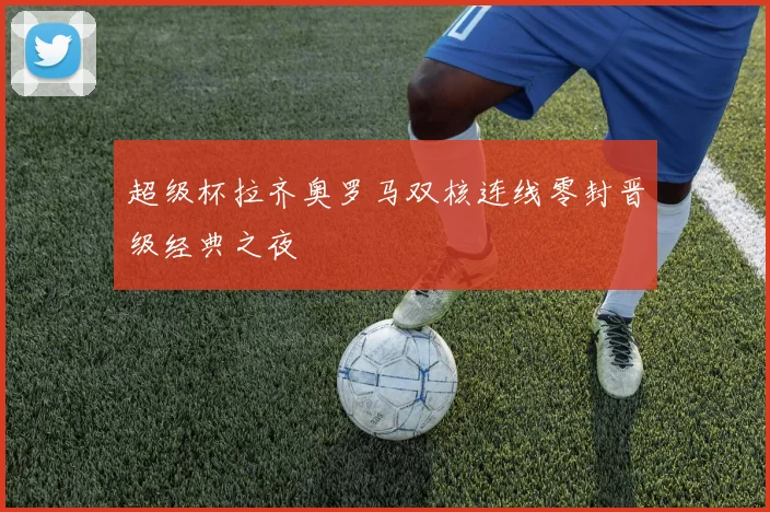 超级杯拉齐奥罗马双核连线零封晋级经典之夜