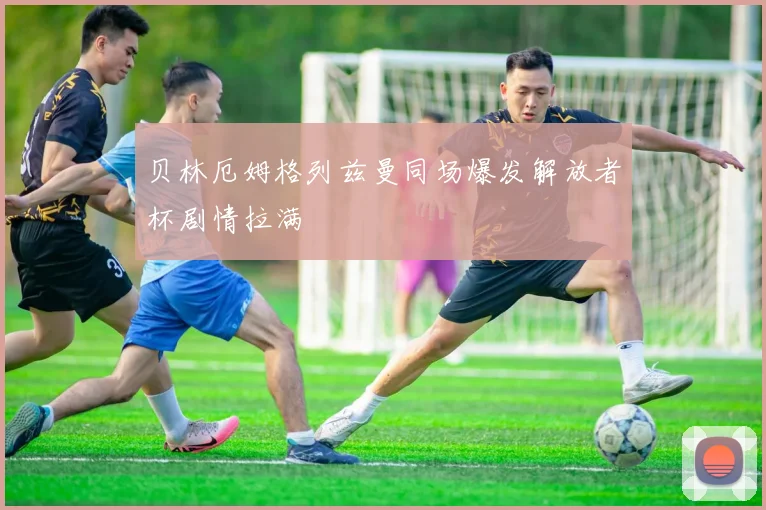 贝林厄姆格列兹曼同场爆发解放者杯剧情拉满