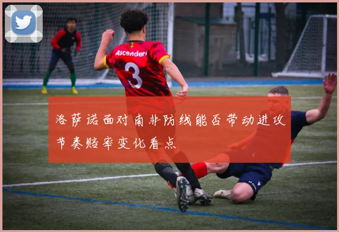 洛萨诺面对南非防线能否带动进攻节奏赔率变化看点