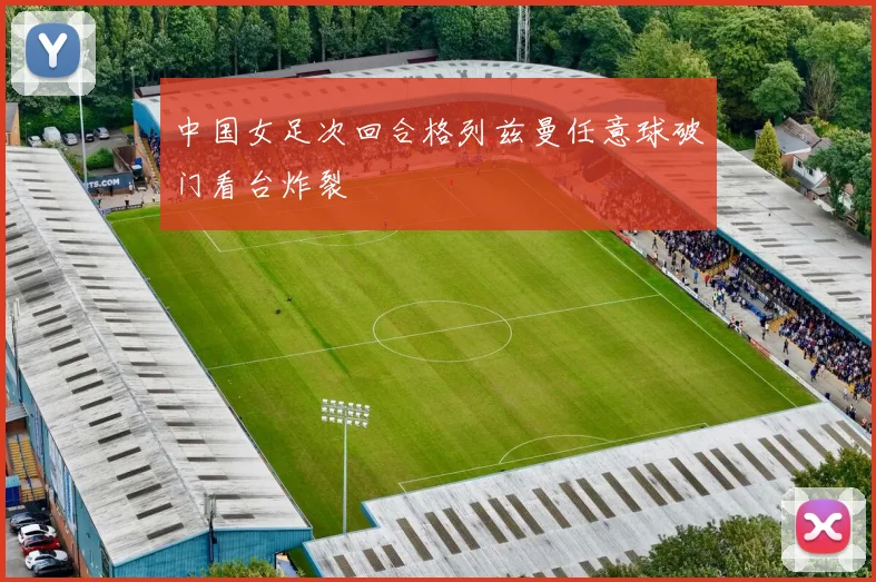中国女足次回合格列兹曼任意球破门看台炸裂