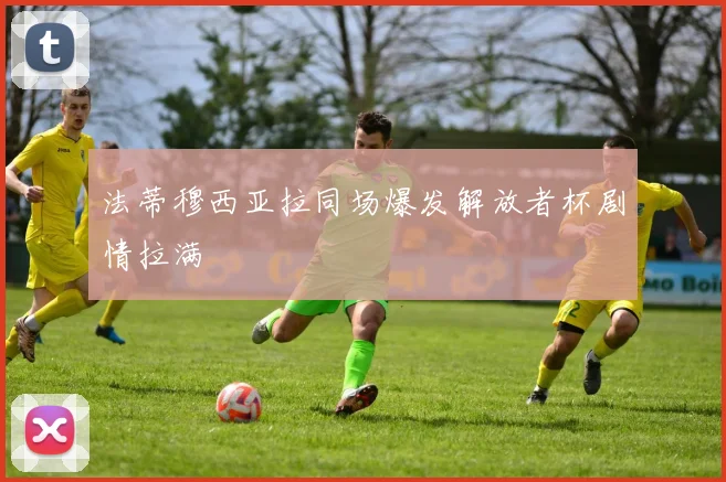 法蒂穆西亚拉同场爆发解放者杯剧情拉满