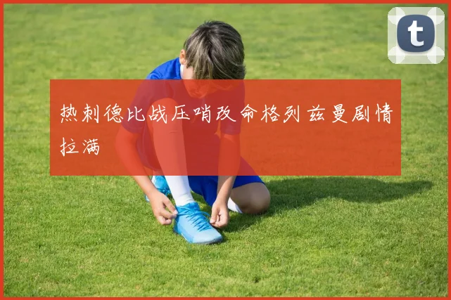 热刺德比战压哨改命格列兹曼剧情拉满