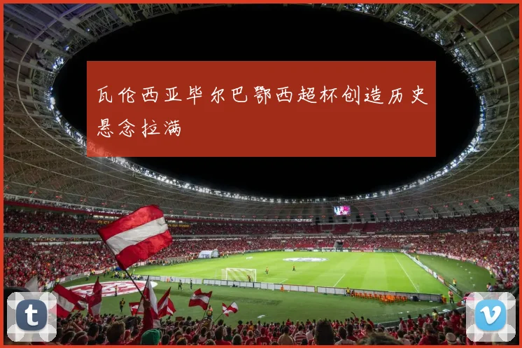 瓦伦西亚毕尔巴鄂西超杯创造历史悬念拉满