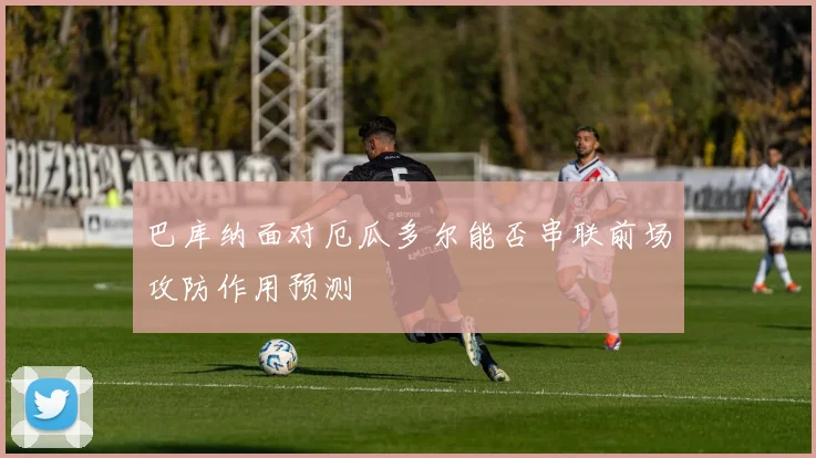 巴库纳面对厄瓜多尔能否串联前场攻防作用预测
