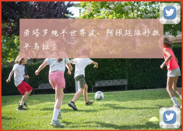劳塔罗绝平世界波,阿根廷读秒扳平乌拉圭