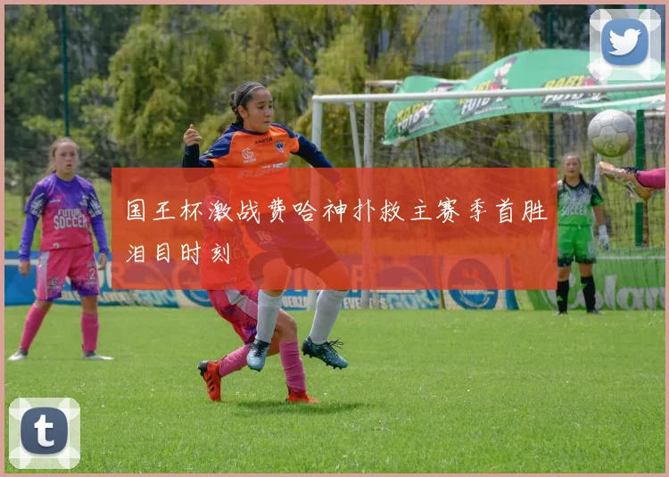国王杯激战费哈神扑救主赛季首胜泪目时刻