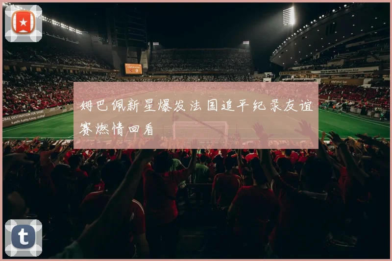 姆巴佩新星爆发法国追平纪录友谊赛燃情回看