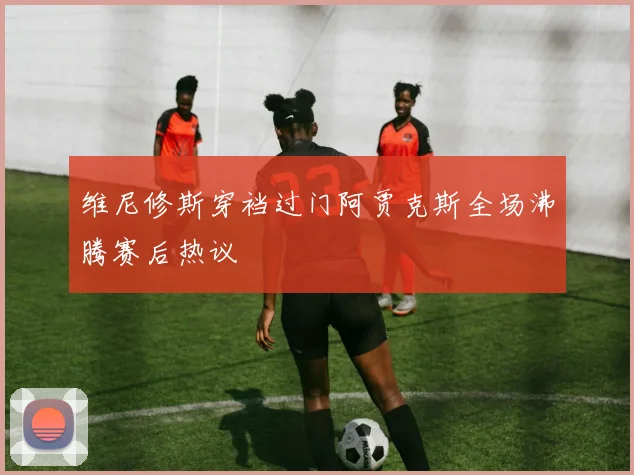 维尼修斯穿裆过门阿贾克斯全场沸腾赛后热议