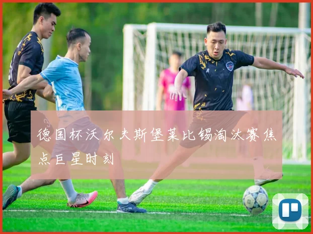德国杯沃尔夫斯堡莱比锡淘汰赛焦点巨星时刻
