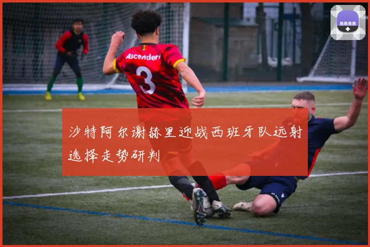 沙特阿尔谢赫里迎战西班牙队远射选择走势研判