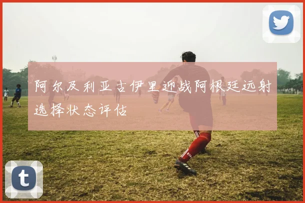 阿尔及利亚古伊里迎战阿根廷远射选择状态评估