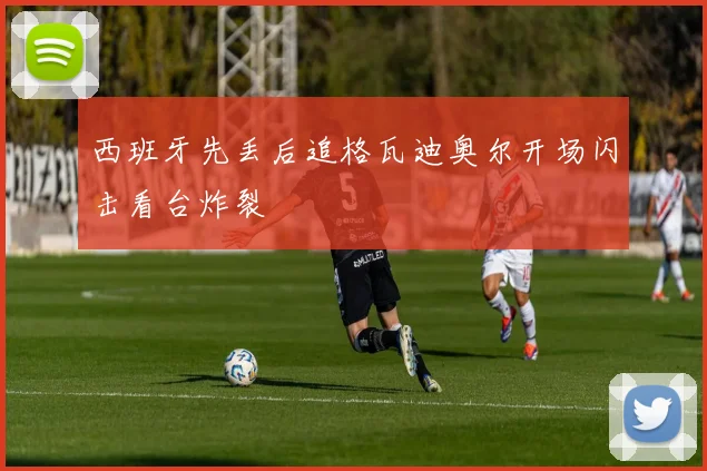 西班牙先丢后追格瓦迪奥尔开场闪击看台炸裂