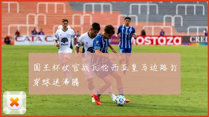 国王杯收官战瓦伦西亚皇马边路打穿球迷沸腾