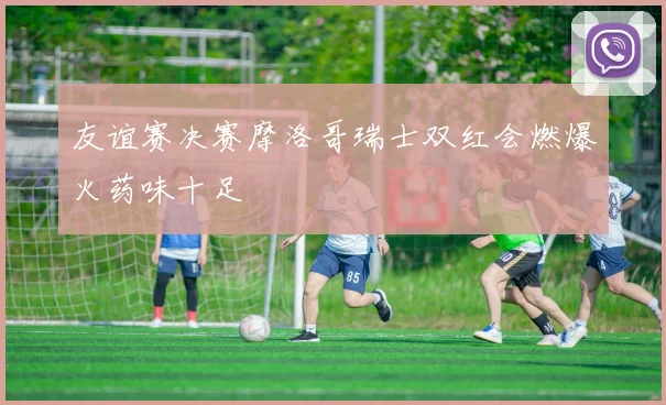 友谊赛决赛摩洛哥瑞士双红会燃爆火药味十足