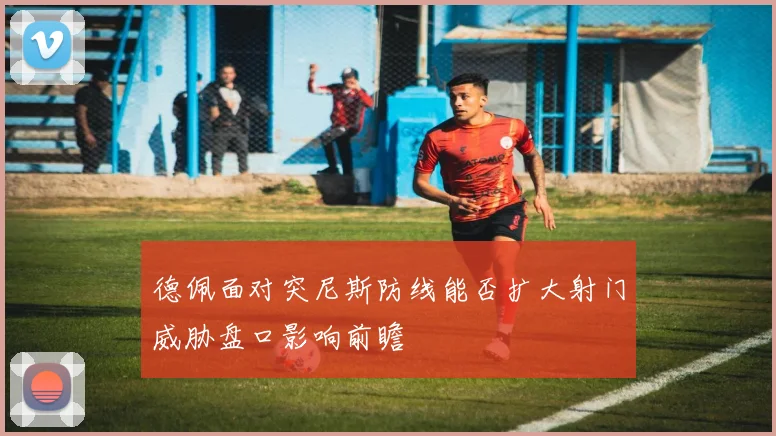 德佩面对突尼斯防线能否扩大射门威胁盘口影响前瞻