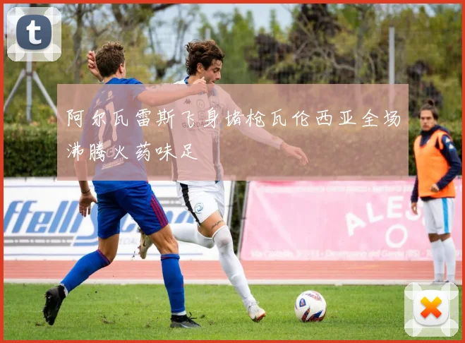 阿尔瓦雷斯飞身堵枪瓦伦西亚全场沸腾火药味足