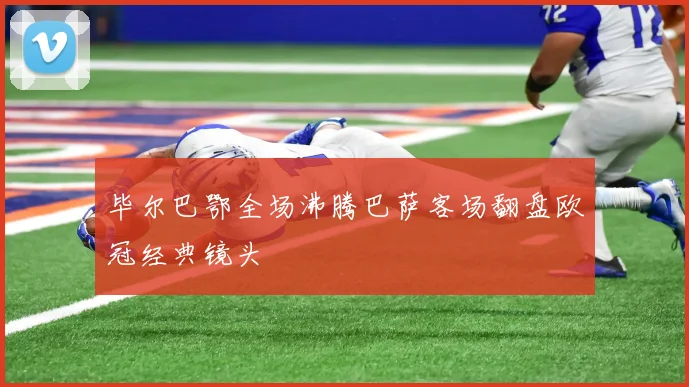 毕尔巴鄂全场沸腾巴萨客场翻盘欧冠经典镜头