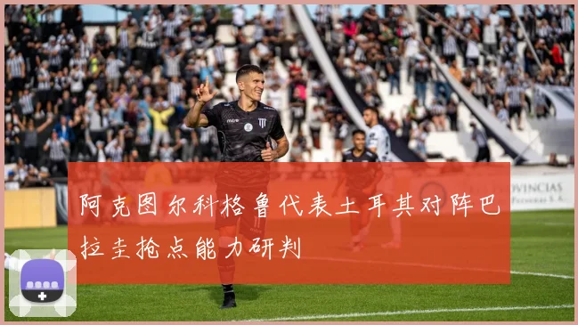 阿克图尔科格鲁代表土耳其对阵巴拉圭抢点能力研判