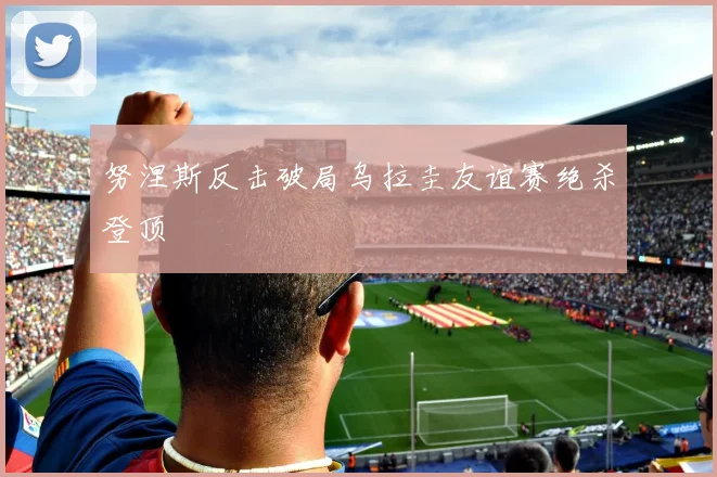 努涅斯反击破局乌拉圭友谊赛绝杀登顶