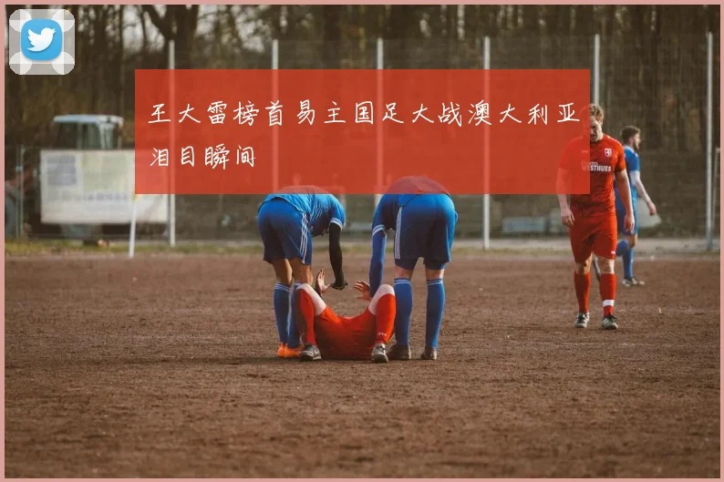 王大雷榜首易主国足大战澳大利亚泪目瞬间