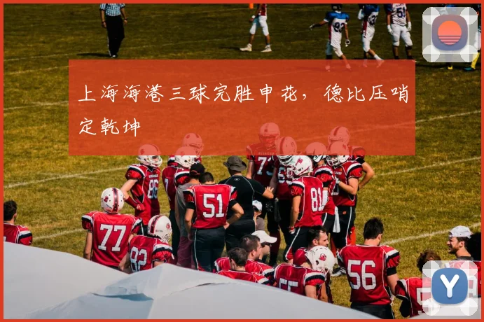 上海海港三球完胜申花，德比压哨定乾坤