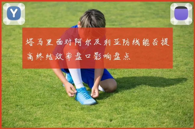 塔马里面对阿尔及利亚防线能否提高终结效率盘口影响盘点