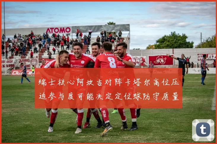瑞士核心阿坎吉对阵卡塔尔高位压迫参与度可能决定定位球防守质量