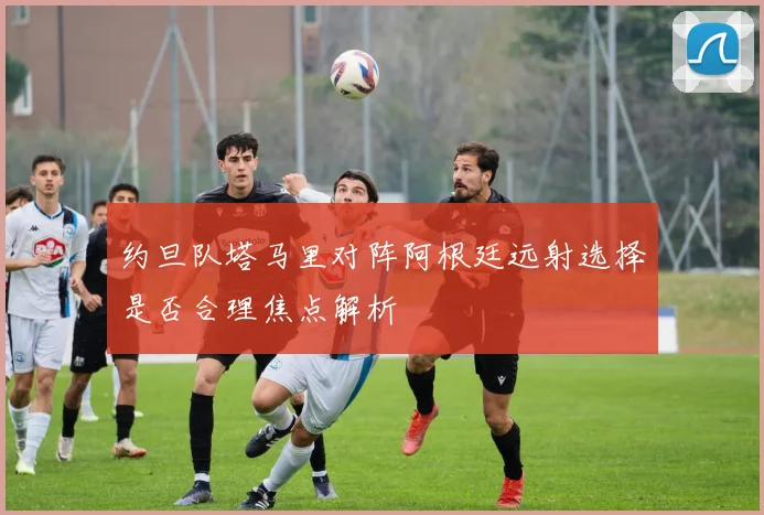 约旦队塔马里对阵阿根廷远射选择是否合理焦点解析
