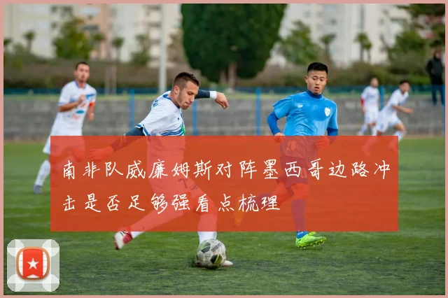 南非队威廉姆斯对阵墨西哥边路冲击是否足够强看点梳理