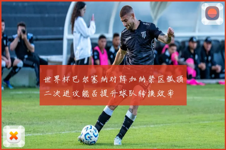 世界杯巴尔塞纳对阵加纳禁区弧顶二次进攻能否提升球队转换效率