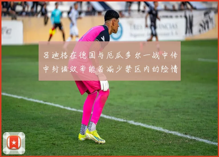 吕迪格在德国与厄瓜多尔一战中传中封堵效率能否减少禁区内的险情