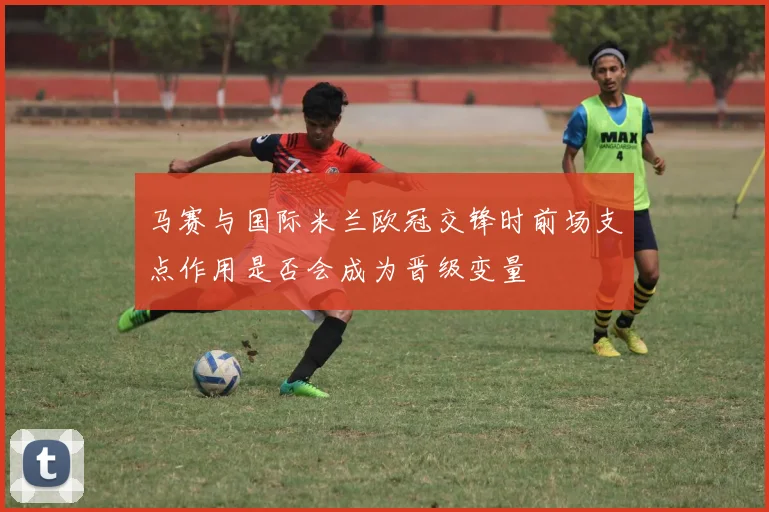 马赛与国际米兰欧冠交锋时前场支点作用是否会成为晋级变量